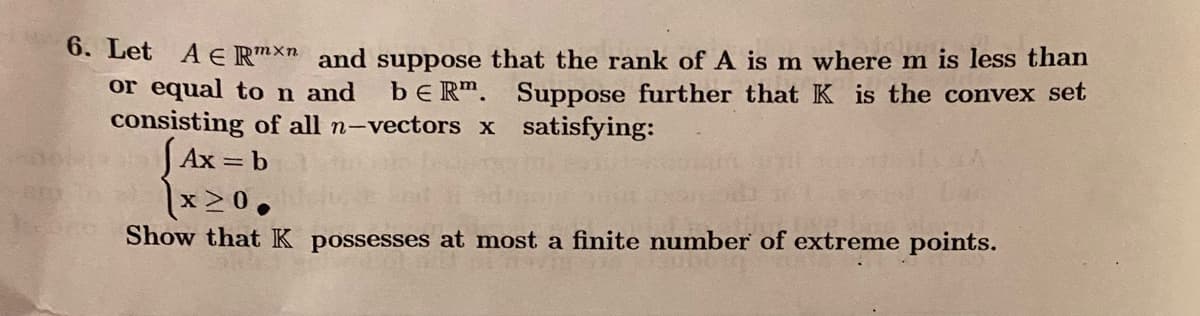 6. Let A € Rmxn and suppose that the rank of A is m where m is less than
or equal to n and be Rm. Suppose further that K is the convex set
consisting of all n-vectors x satisfying:
Ax = b
x≥0.
Show that K possesses at most a finite number of extreme points.