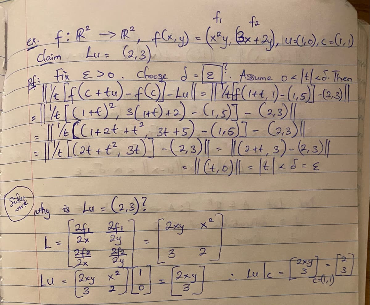 **Example:**

Let \( f: \mathbb{R}^2 \to \mathbb{R}^2 \) be defined as \( f(x, y) = \left( x^2 y, (3x + 2)y \right) \). Consider vectors \( u = (1, 0) \) and \( c = (1, 1) \).

**Claim:** \( Lu = (2, 3) \)

**Proof:**

Fix \(\epsilon > 0\). Choose \(\delta = \frac{\epsilon}{2}\). Assume \(0 < |t| < \delta\). Then:

\[
\frac{1}{t} \left[ f(c + tu) - f(c) - Lu \right] = \left \lVert \frac{1}{t} \left[ f(1+t, 1) - (1, 5) - (2, 3) \right] \right \rVert
\]

\[
= \left \lVert \frac{1}{t} \left[ ((1+t)^2, 3(1+t)+2) - (1, 5) \right] - (2, 3) \right \rVert
\]

\[
= \left \lVert \frac{1}{t} \left[ (1 + 2t + t^2, 3t + 5) - (1, 5) \right] - (2, 3) \right \rVert 
\]

\[
= \left \lVert \frac{1}{t} \left[ (2t + t^2, 3t) - (2, 3) \right] \right \rVert 
\]

\[
= \left \lVert \frac{1}{t} \left[ (t^2, 0) \right] \right \rVert 
\]

\[
= \left \lVert (t, 0) \right \rVert = |t| < \delta = \epsilon
\]

**Why is \( Lu = (2, 3) \)?**

\[
L = \begin{bmatrix} 
\frac{\partial f_1}{\partial x} & \frac{\partial f_1}{\partial y} \\ 
