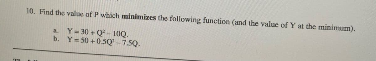 10. Find the value of P which minimizes the following function (and the value of Y at the minimum).
a. Y= 30 + Q – 10Q.
b. Y= 50 +0.5Q² – 7.5Q.
