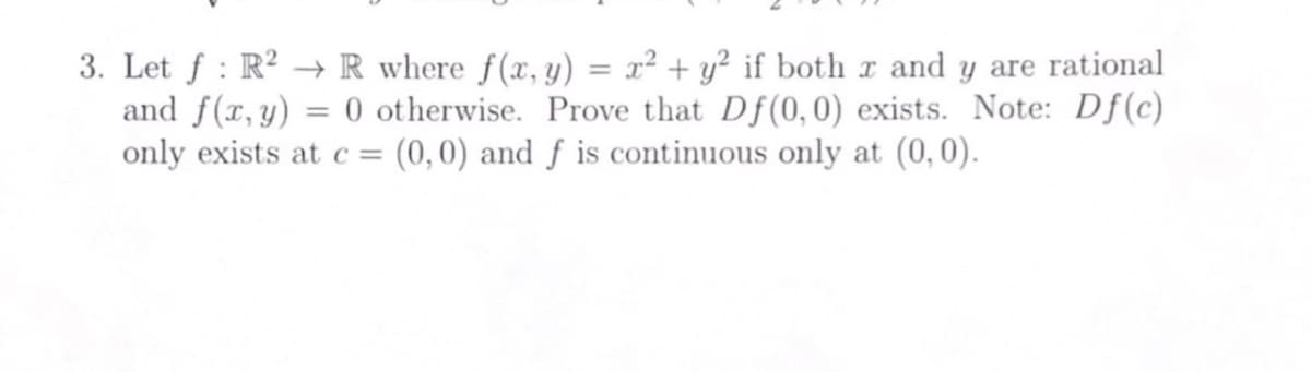 3. Let f: R²R where f(x, y) = x² + y² if both x and y are rational
and f(x,y) = 0 otherwise. Prove that Df(0, 0) exists. Note: Df(c)
only exists at c = (0,0) and f is continuous only at (0,0).