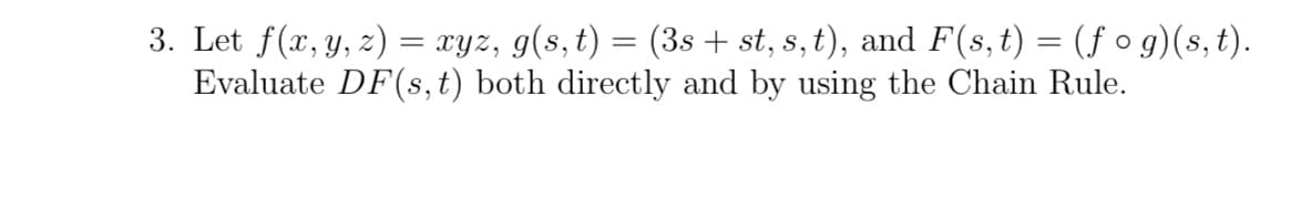 3. Let f(x, y, z) = xyz, g(s, t) = (3s + st, s, t), and F(s, t) = (ƒ o g)(s, t).
Evaluate DF(s, t) both directly and by using the Chain Rule.