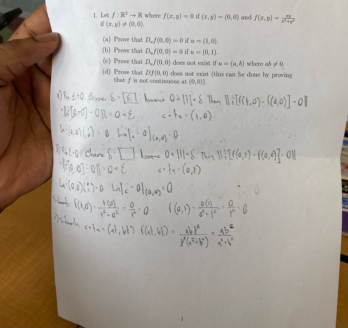 1. Let f: R² → R where f(x, y) = 0 if (x, y) = (0,0) and f(x, y) = 724 44²
if (x, y) = (0,0).
(a) Prove that Duf(0, 0) = 0 if u = (1,0).
(b) Prove that Duf (0,0) = 0 if u = (0, 1).
(c) Prove that Duf(0, 0) does not exist if u = (a, b) where ab ‡0.
(d) Prove that Df(0, 0) does not exist (this can be done by proving
that f is not continuous at (0, 0)).
1) Fix 4³0. chrose 8 = [E] Assume Q = ||| < 8. Then || = [F(t,0) - f(0,0)] - 0 ||
-11/12-07-011=0 < 2₁₁
city=(1₁0)
L₁: (0,0) (0) = 0 Lufe - 0 | (0,0) 0
1) Fix 2-0. Choose S-1. Assume 0= 111 < S. Then 11 = [f(0, 1) - ((0,0)] - 011
+ 1/[0] = 011=0 < E c+t₁ = (0₁1)
L: (0,0)(1)-0 Lake 0/(0,0) = 0
Sikunt: ((t,0)=
+ (0) = ²0
0
((0,¹) 07:0
f =
1
+ 1²
2)si catus (at, bt) f(at, b1) = _abt
45²
¥² (₁²-b²) ₁²-6₂²
=
LEH COM