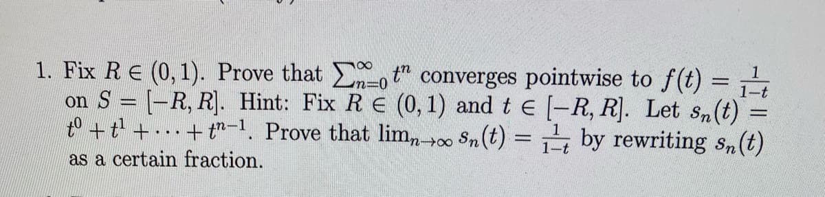 1. Fix R € (0,1). Prove that not converges pointwise to f(t) = ₁ t
[-R, R]. Hint: Fix R E (0, 1) and te [-R, R]. Let Sn(t)
+t-1. Prove that limno Sn(t) = 1 by rewriting sn(t)
on S
to +t²¹ +
as a certain fraction.
www