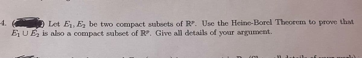 4.
Let E1, E2 be two compact subsets of RP. Use the Heine-Borel Theorem to prove that
E, U É, is also a compact subset of RP. Give all details of your argument.
11 doto
of
ur
