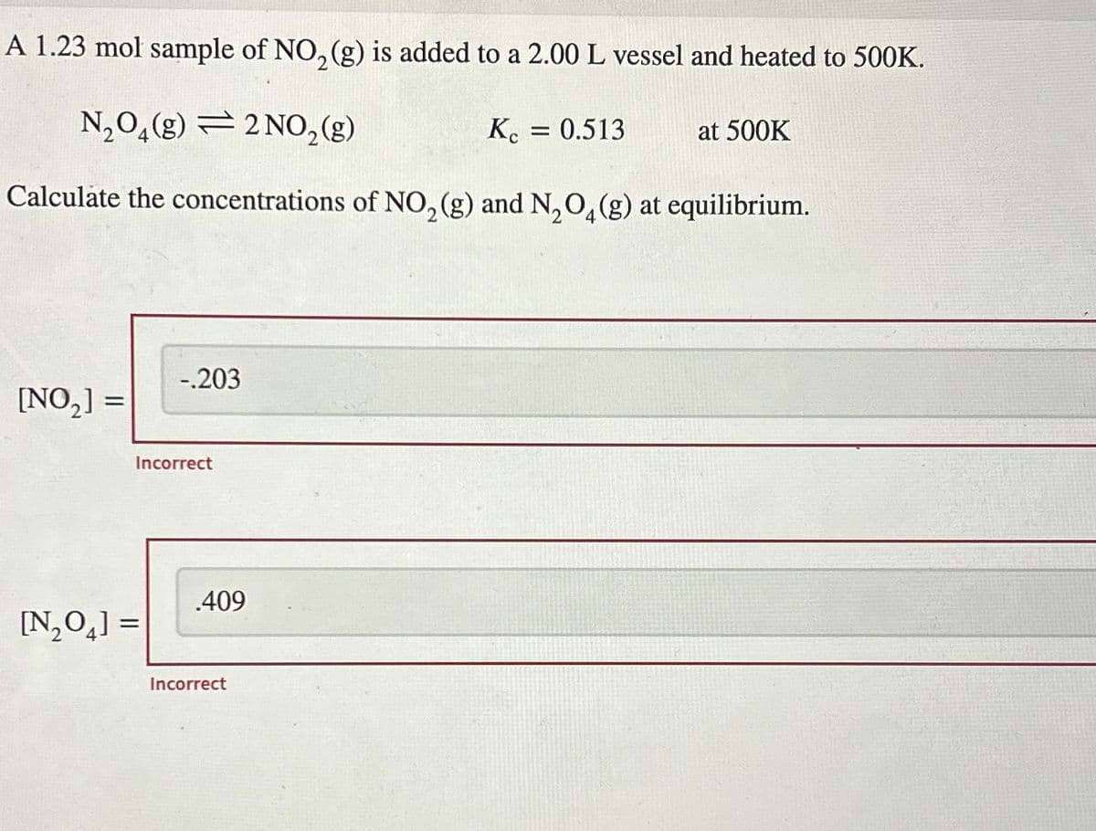 A 1.23 mol sample of NO, (g) is added to a 2.00 L vessel and heated to 500K.
N₂O₂(g)
2 NO, (g)
Calculate the concentrations of NO₂ (g) and N₂O4 (g) at equilibrium.
[NO₂] =
-.203
Incorrect
[N₂O4] =
.409
Incorrect
Kc = 0.513
at 500K