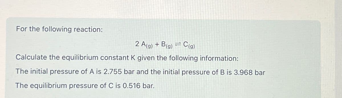 For the following reaction:
2 A(g) + B(g) = C(g)
Calculate the equilibrium constant K given the following information:
The initial pressure of A is 2.755 bar and the initial pressure of B is 3.968 bar
The equilibrium pressure of C is 0.516 bar.