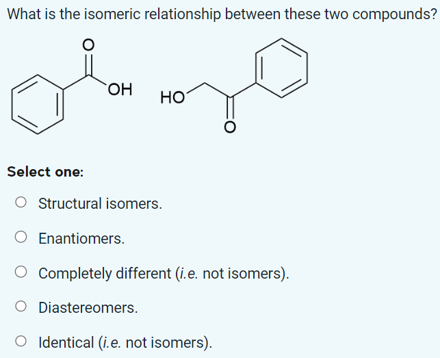 What is the isomeric relationship between these two compounds?
ola
OH
HO
Select one:
O Structural isomers.
O Enantiomers.
O Completely different (i.e. not isomers).
O Diastereomers.
O Identical (i.e. not isomers).