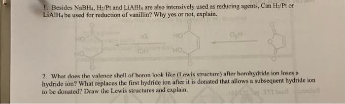 1. Besides NaBH4, H₂/Pt and LiAlH4 are also intensively used as reducing agents, Can H₂/Pt or
LiAlH4 be used for reduction of vanillin? Why yes or not, explain.
HO
2. What does the valence shell of boron look like (Lewis structure) after borohydride ion loses a
hydride ion? What replaces the first hydride ion after it is donated that allows a subsequent hydride ion
to be donated? Draw the Lewis structures and explain.