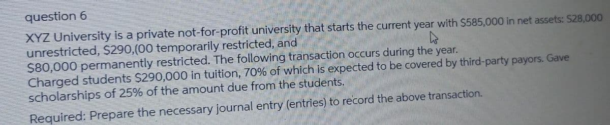 question 6
XYZ University is a private not-for-profit university that starts the current year with $585,000 in net assets: $28,000
unrestricted, $290,(00 temporarily restricted, and
$80,000 permanently restricted. The following transaction occurs during the year.
Charged students $290,000 in tuition, 70% of which is expected to be covered by third-party payors. Gave
scholarships of 25% of the amount due from the students.
Required: Prepare the necessary journal entry (entries) to record the above transaction.