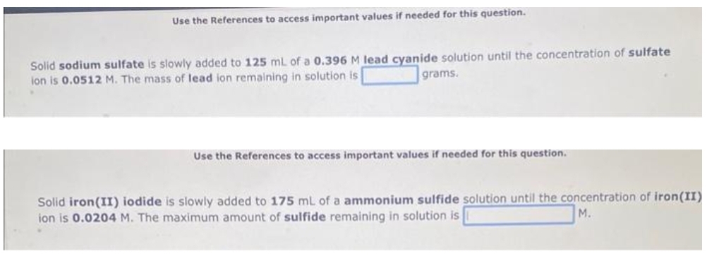 Use the References to access important values if needed for this question.
Solid sodium sulfate is slowly added to 125 mL of a 0.396 M lead cyanide solution until the concentration of sulfate
ion is 0.0512 M. The mass of lead ion remaining in solution is
grams.
Use the References to access important values if needed for this question.
Solid iron (II) iodide is slowly added to 175 mL of a ammonium sulfide solution until the concentration of iron(II)
M.
ion is 0.0204 M. The maximum amount of sulfide remaining in solution is