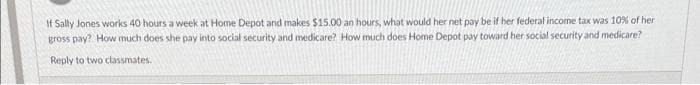 If Sally Jones works 40 hours a week at Home Depot and makes $15.00 an hours, what would her net pay be if her federal income tax was 10% of her.
gross pay? How much does she pay into social security and medicare? How much does Home Depot pay toward her social security and medicare?
Reply to two classmates.