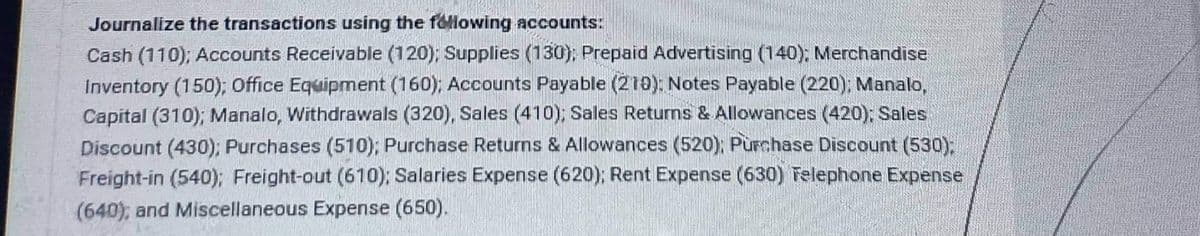 Journalize the transactions using the following accounts:
Cash (110); Accounts Receivable (120); Supplies (130); Prepaid Advertising (140); Merchandise
Inventory (150); Office Equipment (160); Accounts Payable (210): Notes Payable (220); Manalo,
Capital (310); Manalo, Withdrawals (320), Sales (410); Sales Returns & Allowances (420); Sales
Discount (430); Purchases (510); Purchase Returns & Allowances (520); Purchase Discount (530);
Freight-in (540); Freight-out (610); Salaries Expense (620); Rent Expense (630) Telephone Expense
(640); and Miscellaneous Expense (650).