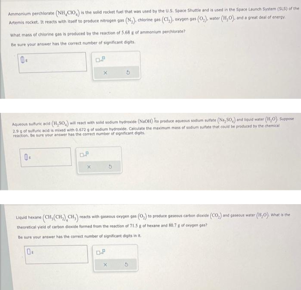 Ammonium perchlorate (NH CIO) is the solid rocket fuel that was used by the U.S. Space Shuttle and is used in the Space Launch System (SLS) of the
water (H₂O). , and a great deal of energy.
Artemis rocket. It reacts with itself to produce nitrogen gas (N₂), chlorine gas (Cl₂), oxygen gas (O₂).
What mass of chlorine gas is produced by the reaction of 5.68 g of ammonium perchlorate?
Be sure your answer has the correct number of significant digits.
Aqueous sulfuric acid (H₂SO₂) will react with solid sodium hydroxide (NaOH) Ito produce aqueous sodium sulfate (Na,SO,) and liquid water (H₂O). Suppose
2.9 g of sulfuric acid is mixed with 0.672 g of sodium hydroxide. Calculate the maximum mass of sodium sulfate that could be produced by the chemical
reaction. Be sure your answer has the correct number of significant digits.
Ĕ
D.P
0R
X
Liquid hexane (CH, (CH₂) CH₂)
CH,) reacts with gaseous oxygen gas (O₂) to produce gaseous carbon dioxide (CO₂) and gaseous water (H₂O). What is the
theoretical yield of carbon dioxide formed from the reaction of 71.5 g of hexane and 80.7 g of oxygen gas?
Be sure your answer has the correct number of significant digits in it.
0.P
3
5
X