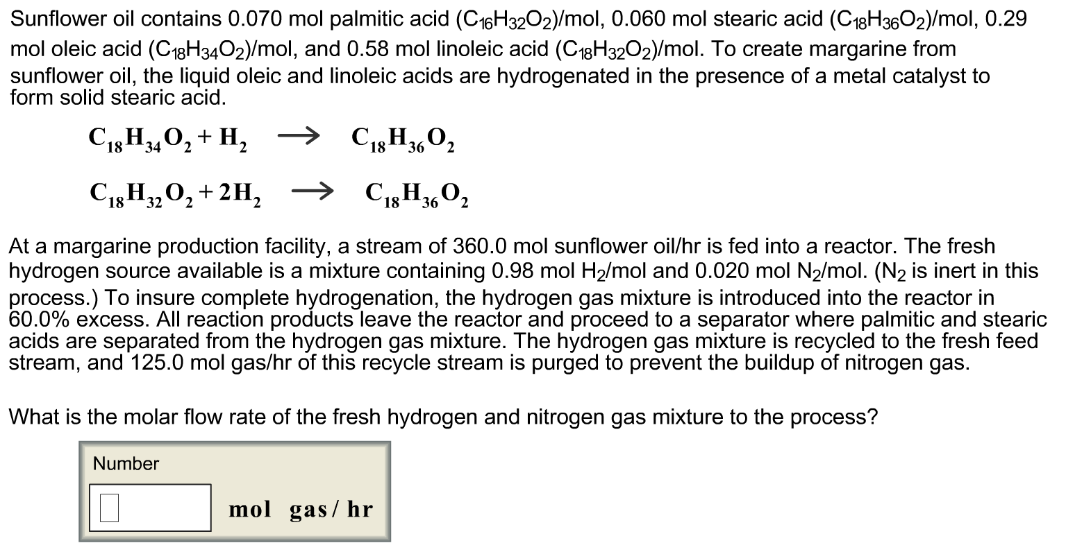 Sunflower oil contains 0.070 mol palmitic acid (C16H32O2)/mol, 0.060 mol stearic acid (C18H3602)/mol, 0.29
mol oleic acid (C18H3402)/mol, and 0.58 mol linoleic acid (C18H32O2)/mol. To create margarine from
sunflower oil, the liquid oleic and linoleic acids are hydrogenated in the presence of a metal catalyst to
form solid stearic acid.
C13H,0, + H, →
C18H3,02
2
C13 H,0, +2H, → C,H3,O,
At a margarine production facility, a stream of 360.0 mol sunflower oil/hr is fed into a reactor. The fresh
hydrogen source available is a mixture containing 0.98 mol H2/mol and 0.020 mol N2/mol. (N2 is inert in this
process.) To insure complete hydrogenation, the hydrogen gas mixture is introduced into the reactor in
60.0% excess. All reaction products leave the reactor and proceed to a separator where palmitic and stearic
acids are separated from the hydrogen gas mixture. The hydrogen gas mixture is recycled to the fresh feed
stream, and 125.0 mol gas/hr of this recycle stream is purged to prevent the buildup of nitrogen gas.
What is the molar flow rate of the fresh hydrogen and nitrogen gas mixture to the process?
Number
mol gas/ hr
