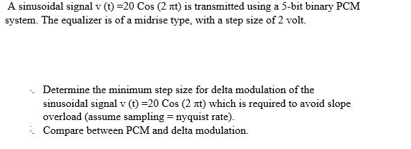 A sinusoidal signal v (t) =20 Cos (2 nt) is transmitted using a 5-bit binary PCM
system. The equalizer is of a midrise type, with a step size of 2 volt.
Determine the minimum step size for delta modulation of the
sinusoidal signal v (t) =20 Cos (2 at) which is required to avoid slope
overload (assume sampling = nyquist rate).
. Compare between PCM and delta modulation.
