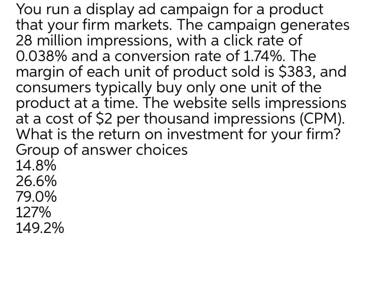 You run a display ad campaign for a product
that your firm markets. The campaign generates
28 million impressions, with a click rate of
0.038% and a conversion rate of 1.74%. The
margin of each unit of product sold is $383, and
consumers typically buy only one unit of the
product at a time. The website sells impressions
at a cost of $2 per thousand impressions (CPM).
What is the return on investment for your firm?
Group of answer choices
14.8%
26.6%
79.0%
127%
149.2%
