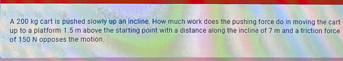 A 200 kg cart is pushed slowly up an incline. How much work does the pushing force do in moving the cart
up to a platform 1.5 m above the starting point with a distance along the incline of 7 m and a friction force
of 150 N opposes the motion.
