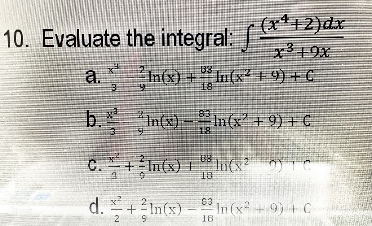 (x*+2)dx
10. Evaluate the integral:
x3+9x
83
a.
*In(x) +
In(x2 + 9) + C
18
3.
b.In(x) = " In(x? + 9) + C
2 In(x)
83
In (x2 + 9) + C
18
3.
6.
x2
2
+=In(x) +In(x? - 9) + C
83
С.
3
9.
18
d. +2In(x) –
83
In (x2 +9) + C
2
18
