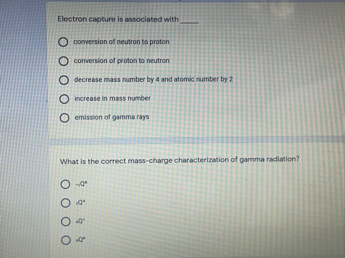 Electron capture is associated with
O conversion of neutron to proton
O conversion of proton to neutron
O decrease mass number by 4 and atomic number by 2
O increase in mass number
O emission of gamma rays
What is the correct mass-charge characterization of gamma radiation?
-:Q°
:Q*
Q'
Q°
