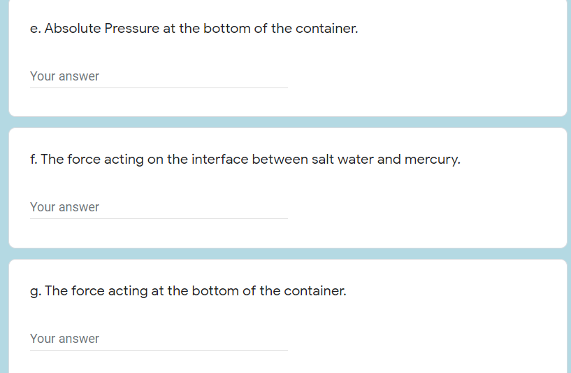 e. Absolute Pressure at the bottom of the container.
Your answer
f. The force acting on the interface between salt water and mercury.
Your answer
g. The force acting at the bottom of the container.
Your answer
