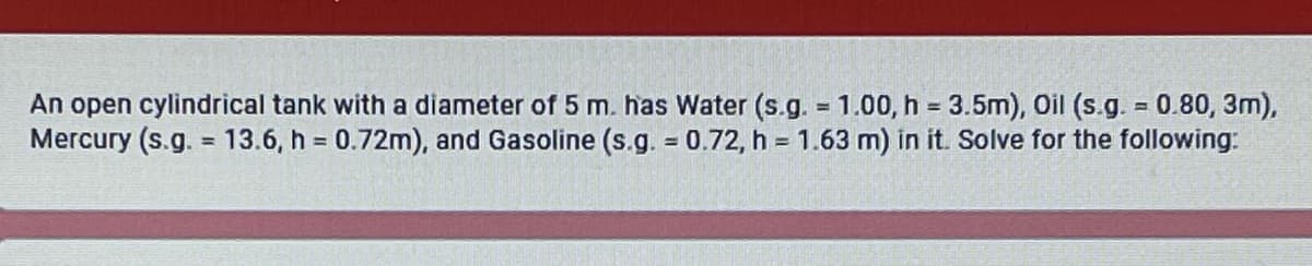 An open cylindrical tank with a diameter of 5 m. has Water (s.g. = 1.00, h = 3.5m), Oil (s.g. = 0.80, 3m),
Mercury (s.g. = 13.6, h = 0.72m), and Gasoline (s.g. = 0.72, h = 1.63 m) in it. Solve for the following:
%3D
