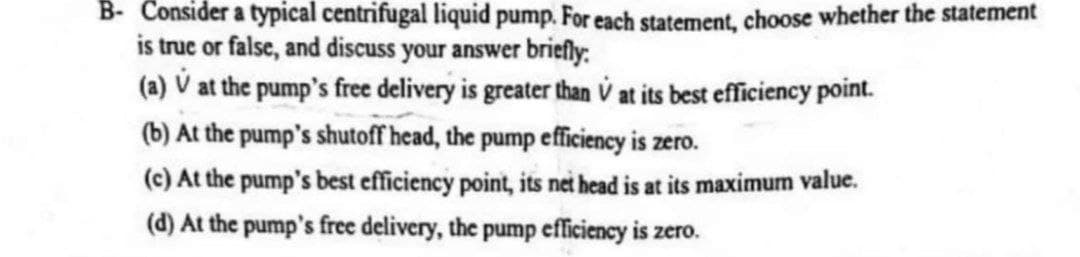 B- Consider a typical centrifugal liquid pump. For each statement, choose whether the statement
is true or false, and discuss your answer briefly:
(a) V at the pump's free delivery is greater than V at its best efficiency point.
(b) At the pump's shutoff head, the pump efficiency is zero.
(c) At the pump's best efficiency point, its net head is at its maximum value.
(d) At the pump's free delivery, the pump efficiency is zero.