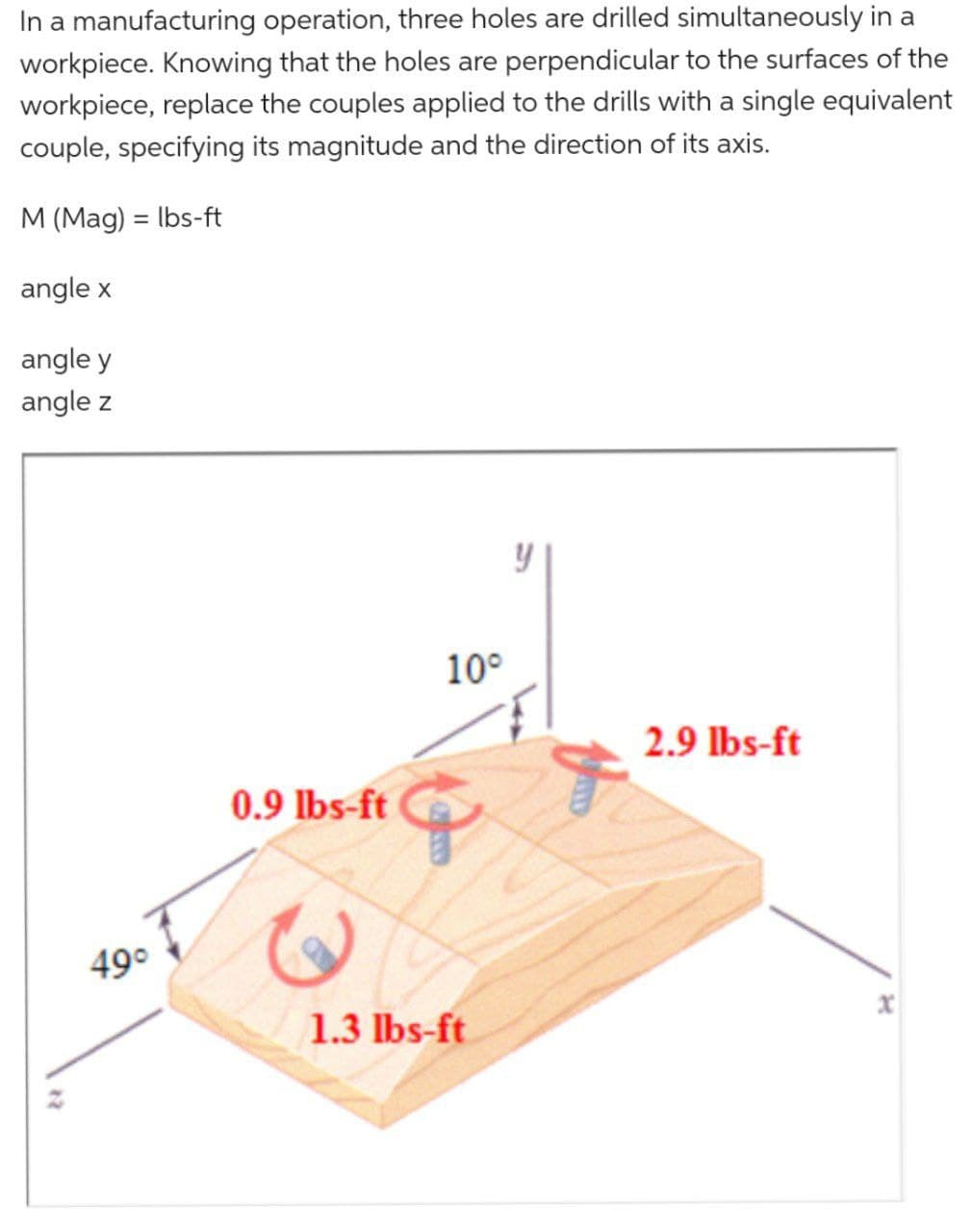 In a manufacturing operation, three holes are drilled simultaneously in a
workpiece. Knowing that the holes are perpendicular to the surfaces of the
workpiece, replace the couples applied to the drills with a single equivalent
couple, specifying its magnitude and the direction of its axis.
M (Mag) = lbs-ft
angle x
angle y
angle z
49°
0.9 lbs-ft
10°
G
1.3 lbs-ft
y
2.9 lbs-ft