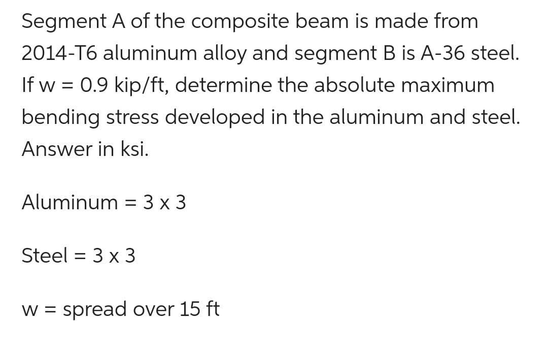 Segment A of the composite beam is made from
2014-T6 aluminum alloy and segment B is A-36 steel.
If w = 0.9 kip/ft, determine the absolute maximum
bending stress developed in the aluminum and steel.
Answer in ksi.
Aluminum = 3 x 3
Steel 3 x 3
=
w = spread over 15 ft