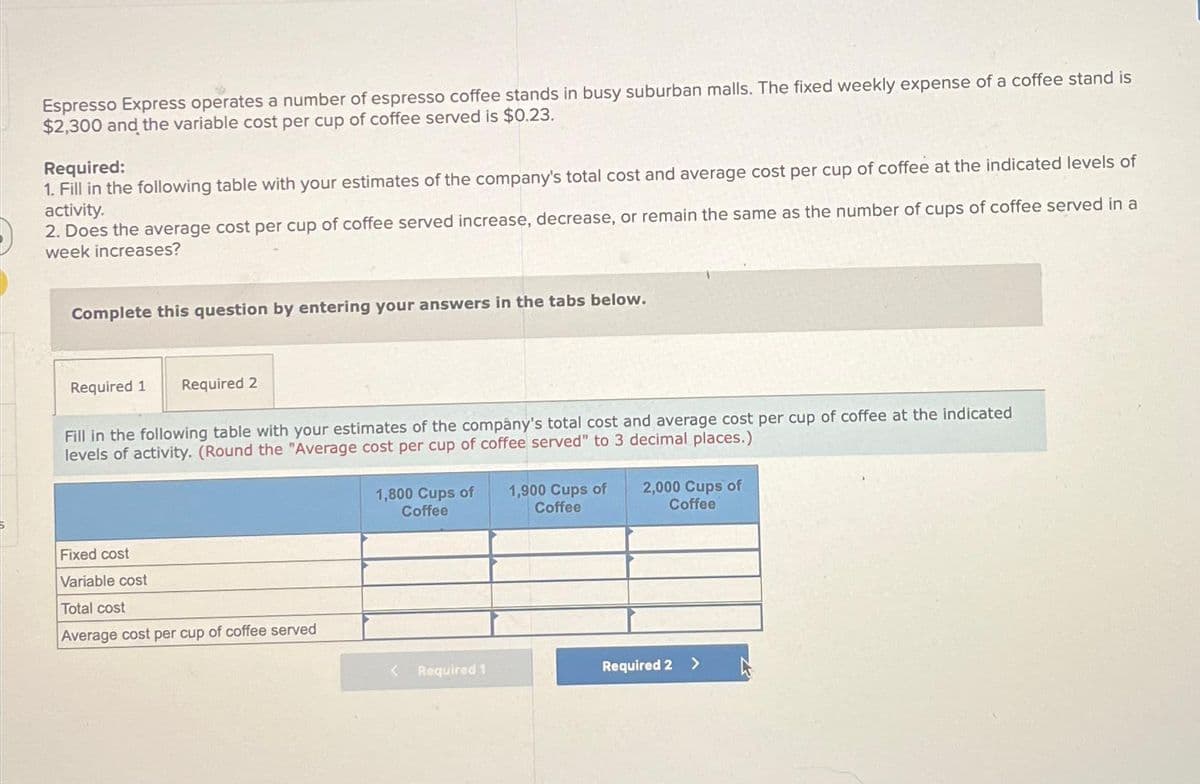 Espresso Express operates a number of espresso coffee stands in busy suburban malls. The fixed weekly expense of a coffee stand is
$2,300 and the variable cost per cup of coffee served is $0.23.
Required:
1. Fill in the following table with your estimates of the company's total cost and average cost per cup of coffee at the indicated levels of
activity.
2. Does the average cost per cup of coffee served increase, decrease, or remain the same as the number of cups of coffee served in a
week increases?
Complete this question by entering your answers in the tabs below.
Required 1 Required 2
Fill in the following table with your estimates of the company's total cost and average cost per cup of coffee at the indicated
levels of activity. (Round the "Average cost per cup of coffee served" to 3 decimal places.)
Fixed cost
Variable cost
Total cost
Average cost per cup of coffee served
1,800 Cups of 1,900 Cups of
Coffee
Coffee
Required 1
2,000 Cups of
Coffee
Required 2 >