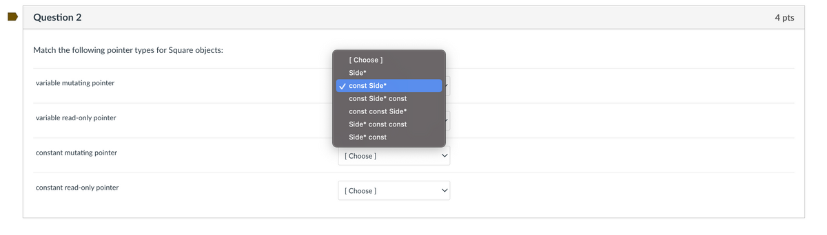 Question 2
Match the following pointer types for Square objects:
variable mutating pointer
variable read-only pointer
constant mutating pointer
constant read-only pointer
Choose ]
Side*
const Side*
const Side* const
const const Side*
Side* const const
Side* const
[Choose ]
[Choose ]
4 pts
