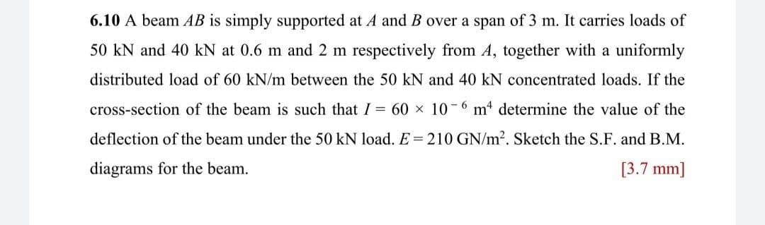 6.10 A beam AB is simply supported at A and B over a span of 3 m. It carries loads of
50 kN and 40 kN at 0.6 m and 2 m respectively from A, together with a uniformly
distributed load of 60 kN/m between the 50 kN and 40 kN concentrated loads. If the
cross-section of the beam is such that I = 60 x 10-6 m“ determine the value of the
deflection of the beam under the 50 kN load. E = 210 GN/m?. Sketch the S.F. and B.M.
diagrams for the beam.
[3.7 mm]
