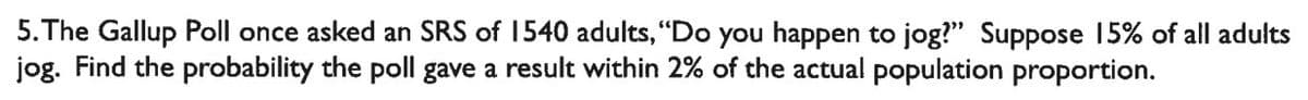 5. The Gallup Poll once asked an SRS of 1540 adults, "Do you happen to jog?" Suppose 15% of all adults
jog. Find the probability the poll gave a result within 2% of the actual population proportion.
