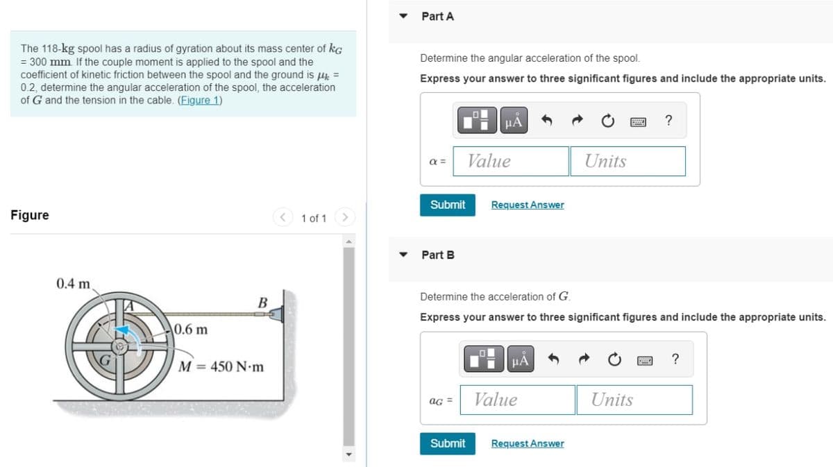 Part A
The 118-kg spool has a radius of gyration about its mass center of kG
= 300 mm If the couple moment is applied to the spool and the
coefficient of kinetic friction between the spool and the ground is k =
0.2, determine the angular acceleration of the spool, the acceleration
of G and the tension in the cable. (Figure 1)
Determine the angular acceleration of the spool.
Express your answer to three significant figures and include the appropriate units.
HÀ
Value
Units
Submit
Request Answer
Figure
< 1 of 1
Part B
0.4 m
Determine the acceleration of G.
В
Express your answer to three significant figures and include the appropriate units.
0.6 m
M = 450 N•m
HA
?
ag =
Value
Units
Submit
Request Answer
