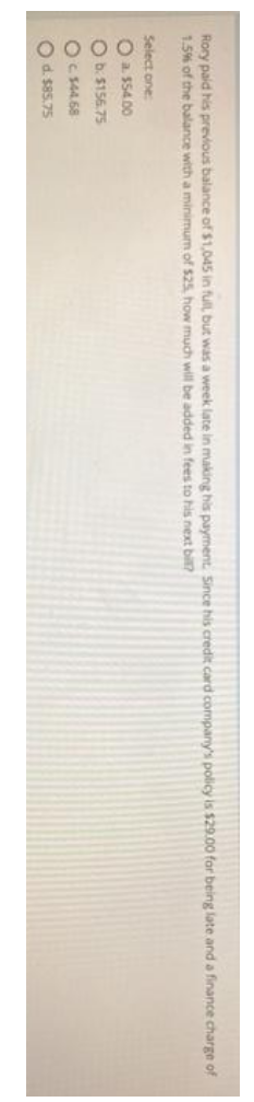 Rory paid his previous balance of $1,045 in full, but was a week late in making his payment, Since his credit card company's policy is $29.00 for being late and a finance charge of
1.5% of the balance with a minimum of $25. how much will be added in fees to his next bil?
Select one
O a 55400
O b. $156.75
OC s44.68
Od. $85.75
