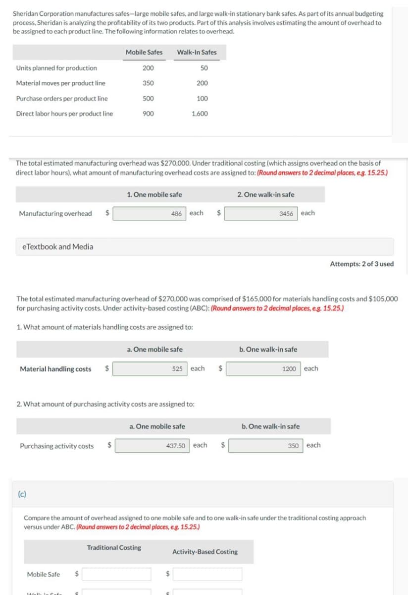 Sheridan Corporation manufactures safes-large mobile safes, and large walk-in stationary bank safes. As part of its annual budgeting
process, Sheridan is analyzing the profitability of its two products. Part of this analysis involves estimating the amount of overhead to
be assigned to each product line. The following information relates to overhead.
Units planned for production
Material moves per product line
Purchase orders per product line
Direct labor hours per product line
Manufacturing overhead $
eTextbook and Media
Material handling costs $
Purchasing activity costs $
(c)
Mobile Safes
Mobile Safe
The total estimated manufacturing overhead was $270,000. Under traditional costing (which assigns overhead on the basis of
direct labor hours), what amount of manufacturing overhead costs are assigned to: (Round answers to 2 decimal places, e.g. 15.25.)
Well, in fata
200
$
350
९
500
900
Walk-In Safes
1. One mobile safe
2. What amount of purchasing activity costs are assigned to:
Traditional Costing
The total estimated manufacturing overhead of $270,000 was comprised of $165,000 for materials handling costs and $105,000
for purchasing activity costs. Under activity-based costing (ABC): (Round answers to 2 decimal places, e.g. 15.25.)
1. What amount of materials handling costs are assigned to:
a. One mobile safe
50
200
a. One mobile safe
100
1,600
486 each $
$
525 each
$
437.50 each $
2. One walk-in safe
3456 each
Compare the amount of overhead assigned to one mobile safe and to one walk-in safe under the traditional costing approach
versus under ABC. (Round answers to 2 decimal places, e.g. 15.25.)
Activity-Based Costing
b. One walk-in safe
1200 each
b. One walk-in safe
Attempts: 2 of 3 used
350 each