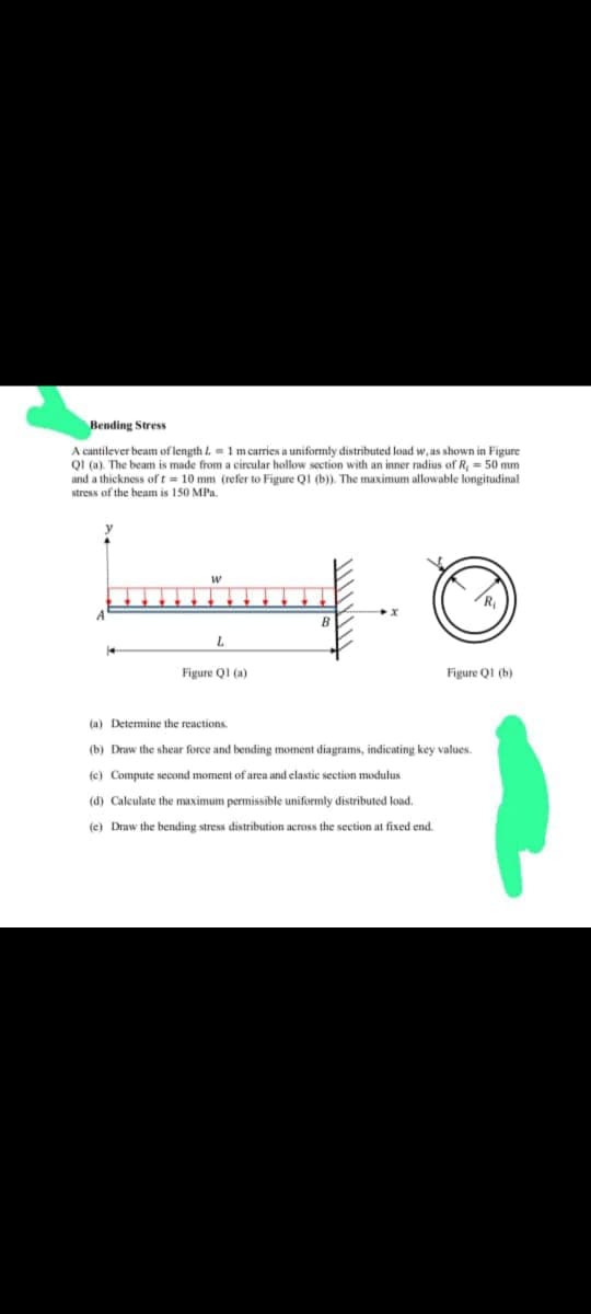 Bending Stress
A cantilever beam of length = 1 m carries a uniformly distributed load w, as shown in Figure
QI (a). The beam is made from a circular hollow section with an inner radius of R, = 50 mm
and a thickness of t= 10 mm (refer to Figure Q1 (b)). The maximum allowable longitudinal
stress of the beam is 150 MPa.
W
L
Figure Q1 (a)
B
Figure Q1 (b)
(a) Determine the reactions.
(b) Draw the shear force and bending moment diagrams, indicating key values.
(c) Compute second moment of area and elastic section modulus
(d) Calculate the maximum permissible uniformly distributed load.
(e) Draw the bending stress distribution across the section at fixed end.