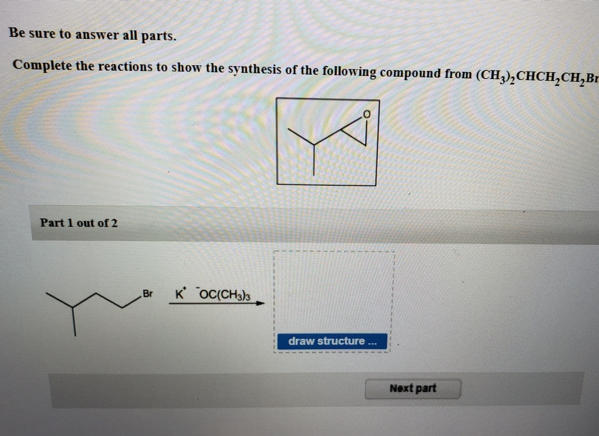 Be sure to answer all parts.
Complete the reactions to show the synthesis of the following compound from (CH3)₂CHCH₂CH₂Br
BRUNE
*****
Part 1 out of 2
Br K OC(CH3)3
draw structure ...
Next part