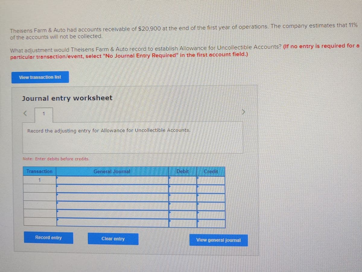 Theisens Farm & Auto had accounts receivable of $20,900 at the end of the first year of operations. The company estimates that 11%
of the accounts will not be collected,
What adjustment would Theisens Farm & Auto record to establish Allowance for Uncollectible Accounts? (If no entry is required for a
particular transaction/event, select "No Journal Entry Required" in the first account field.)
View transaction list
Journal entry worksheet
1
Record the adjusting entry for Allowance for Uncollectible Accounts.
Noter Enter debits before credits.
Transaction
General Journal
Debit
Credit
Record entry
Clear entry
View general journal
