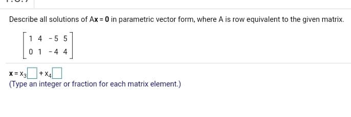 Describe all solutions of Ax = 0 in parametric vector form, where A is row equivalent to the given matrix.
1 4 - 5 5
0 1 -4 4
+ X4
x = X3
(Type an integer or fraction for each matrix element.)
