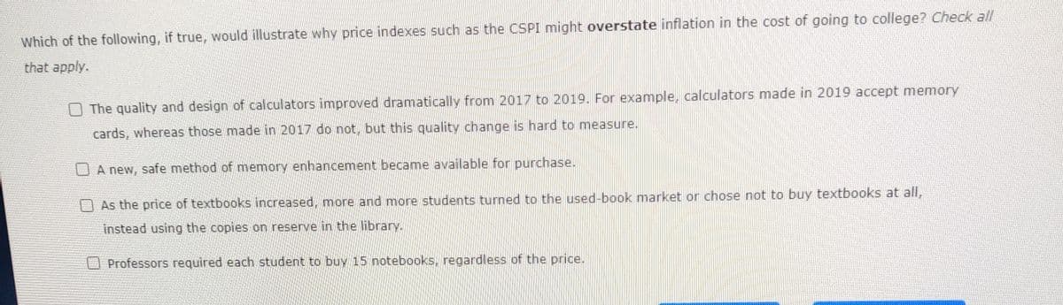 Which of the following, if true, would illustrate why price indexes such as the CSPI might overstate inflation in the cost of going to college? Check all
that apply.
O The quality and design of calculators improved dramatically from 2017 to 2019. For example, calculators made in 2019 accept memory
cards, whereas those made in 2017 do not, but this quality change is hard to measure.
A new, safe method of memory enhancement became available for purchase.
As the price of textbooks increased, more and more students turned to the used-book market or chose not to buy textbooks at all,
instead using the copies on reserve in the library.
Professors required each student to buy 15 notebooks, regardless of the price.
