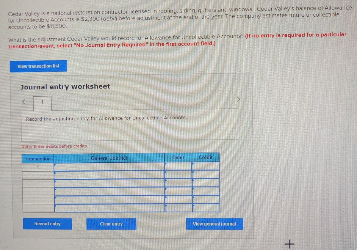 Cedar Valley is a national restoration contractor licensed in roofing, siding, gutters and windows. Cedar Valley's balance of Allowance
for Uncollectible Accounts is $2,300 (debit before adjustment at the end of the year. The company estimates future uncollectible
accounts to be $11,500.
What is the adjustment Cedar Valley would record for Allowance for Uncollectible Accounts? (If no entry is required for a particular
transaction/event, select "No Journal Entry Required" in the first account field.)
View transaction list
Journal entry worksheet
1
Record the adjusting entry for Allowance for Uncollectible Accounts.
Note: Enter debits before credits.
Transaction
General Jounal
Debit
Credit
Record entry
Clear entry
View general journal
