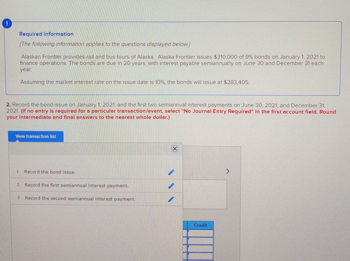 Required information
[The following information applies to the questions displayed below.]
Alaskan Frontier provides rail and bus tours of Alaska. Alaska Frontier issues $310,000 of 9% bonds on January 1, 2021 to
finance operations. The bonds are due in 20 years, with interest payable semiannually on June 30 and December 31 each
year.
Assuming the market interest rate on the issue date is 10%, the bonds will issue at $283,405.
2. Record the bond issue on January 1. 2021, and the first two semiannual interest payments on June 30, 2021, and December 31,
2021. (If no entry is required for a particular transection/event, select "No Journal Entry Required" in the first account field. Round
your intermediate and final answers to the nearest whole dollar.)
View transaction list
1
Record the bond issue.
2
Record the first semiannual interest payment.
Record the second semiannual interest payment.
Credit
