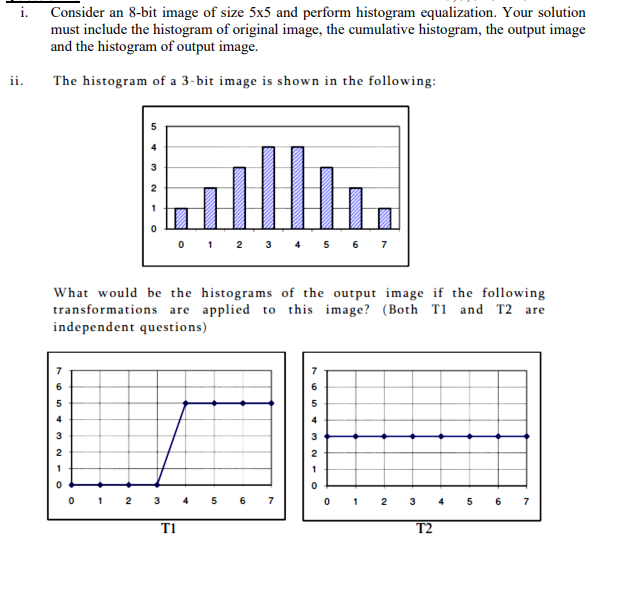 Consider an 8-bit image of size 5x5 and perform histogram equalization. Your solution
must include the histogram of original image, the cumulative histogram, the output image
and the histogram of output image.
ii.
The histogram of a 3-bit image is shown in the following:
2 3 4 5 6
1
7
What would be the histograms of the output image if the following
transformations are applied to this image? (Both T1 and T2 are
independent questions)
6.
4
2
2 3
6
7
1
2
4
6.
7
TI
T2
