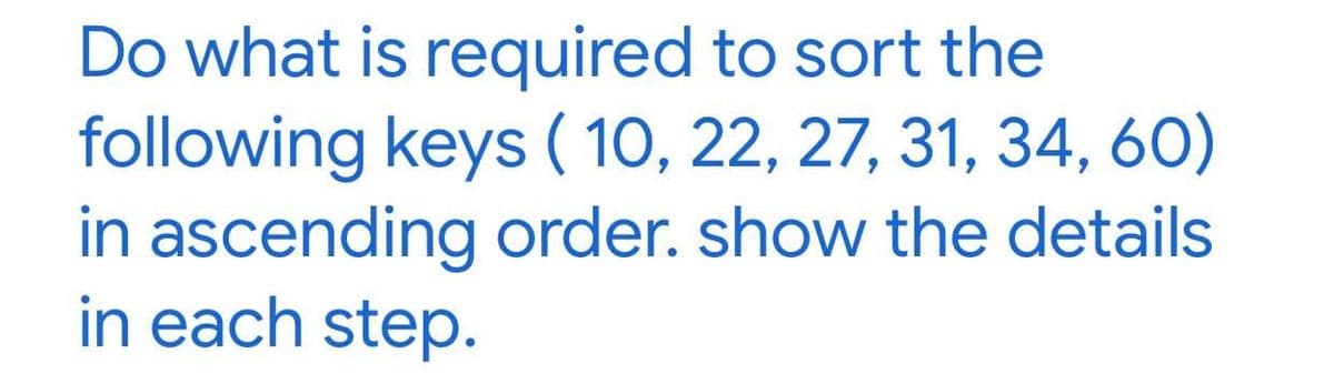 Do what is required to sort the
following keys ( 10, 22, 27, 31, 34, 60)
in ascending order. show the details
in each step.

