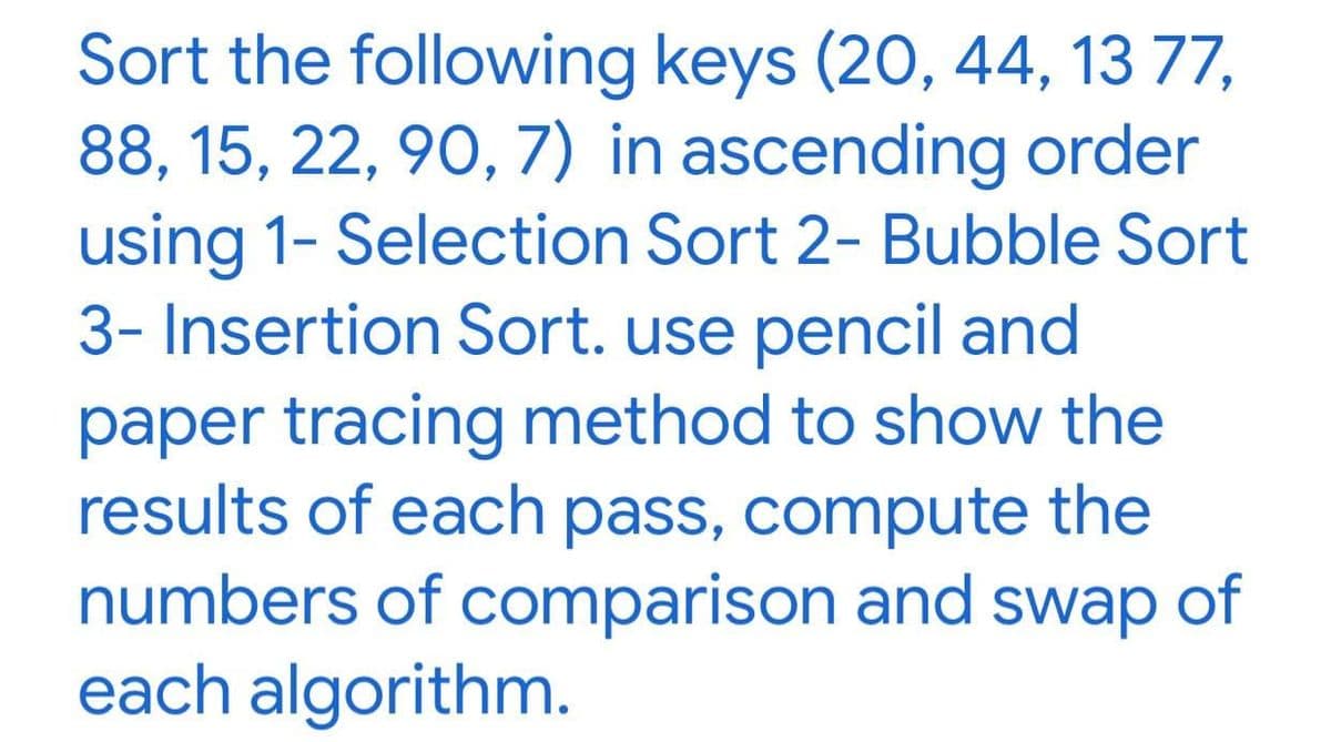 Sort the following keys (20, 44, 13 77,
88, 15, 22, 90, 7) in ascending order
using 1- Selection Sort 2- Bubble Sort
3- Insertion Sort. use pencil and
paper tracing method to show the
results of each pass, compute the
numbers of comparison and swap of
each algorithm.
