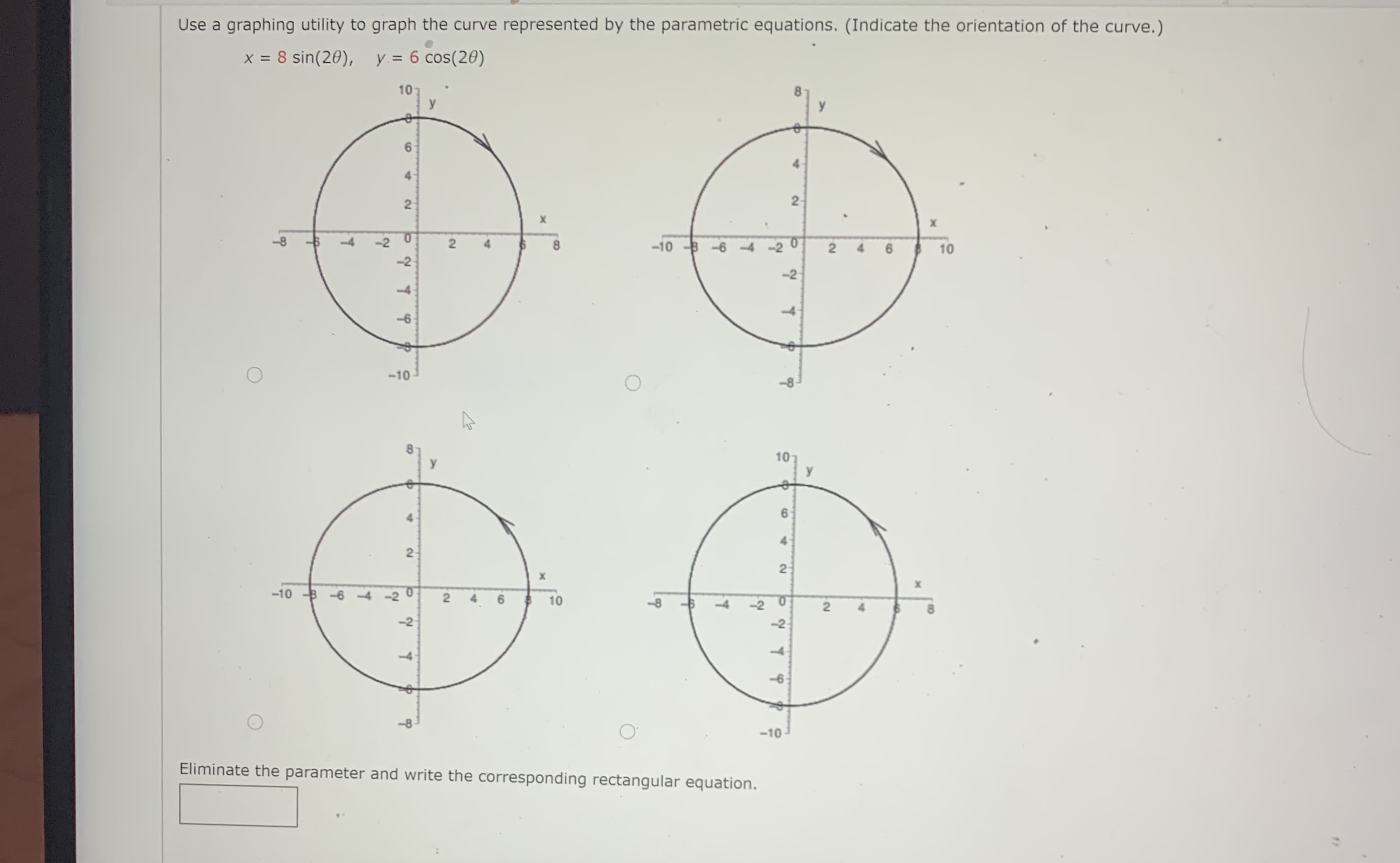 Use a graphing utility to graph the curve represented by the parametric equations. (Indicate the orientation of the curve.)
x = 8 sin(20), y = 6 cos(20)
10
y
6.
4.
2-
-8
-2
0.
-10 B -6 -4
$ 10
-2
-2
-4.
-10
4
2
-10 B -6
6 $ 10
-8
-10
Eliminate the parameter and write the corresponding rectangular equation.
2.
6.
2.
4.
2.
