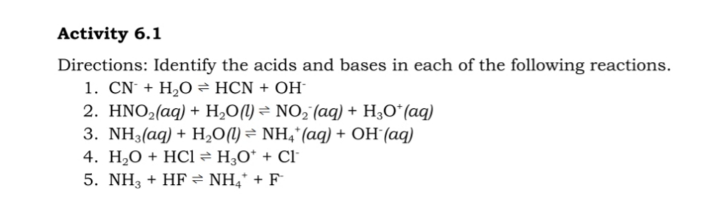 Activity 6.1
Directions: Identify the acids and bases in each of the following reactions.
1. CN + H,O = HCN + OH-
2. HNO2(aq) + H,O(1) = NO,"(aq) + H;Oʻ(aq)
3. NH3(aq) + H,O(1) = NH4*(aq) + OH (aq)
4. H,O + HCl = H¿O* + Cl
5. NH3 + HF = NH,* + F
