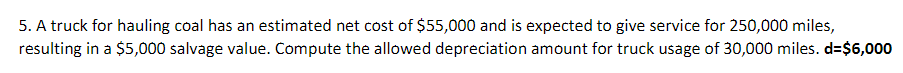 5. A truck for hauling coal has an estimated net cost of $55,000 and is expected to give service for 250,000 miles,
resulting in a $5,000 salvage value. Compute the allowed depreciation amount for truck usage of 30,000 miles. d=$6,000
