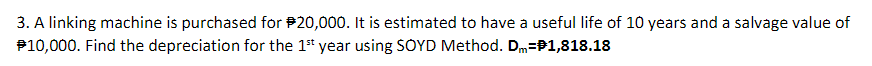 3. A linking machine is purchased for P20,000. It is estimated to have a useful life of 10 years and a salvage value of
P10,000. Find the depreciation for the 1st year using SOYD Method. Dm=P1,818.18
