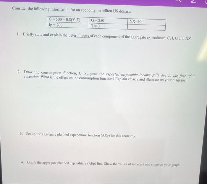 NX-50
5
Consider the following information for an economy, in billion US dollars:
C=500+0.8(Y-T)
Ip=200
G=250
T=0
1. Briefly state and explain the determinants of each component of the aggregate expenditure: C, I, G and NX.
3. Set up the aggregate planned expenditure function (AEP) for this economy.
5/
2. Draw the consumption function, C. Suppose the expected disposable income falls due to the fear of a
recession. What is the effect on the consumption function? Explain clearly and illustrate on your diagram.
4. Graph the aggregate planned expenditure (AEp) line. Show the values of intercept and slope on your graph.